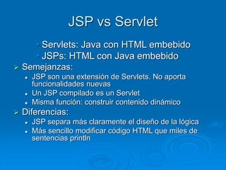 JSP vs Servlet
• Servlets: Java con HTML embebido
• JSPs: HTML con Java embebido
 Semejanzas:
 JSP son una extensión de Servlets. No aporta
funcionalidades nuevas
 Un JSP compilado es un Servlet
 Misma función: construir contenido dinámico
 Diferencias:
 JSP separa más claramente el diseño de la lógica
 Más sencillo modificar código HTML que miles de
sentencias println
 