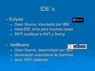 IDE´s
 Eclipse:
 Open Source, impulsado por IBM
 meta-IDE: sirve para muchas cosas
 SWT: sustituye a AWT y Swing
 NetBeans:
 Open Source, desarrollado por Sun
 Generación automática de plantillas
 Java 100% estándar
 