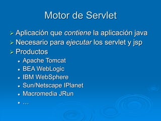 Motor de Servlet
 Aplicación que contiene la aplicación java
 Necesario para ejecutar los servlet y jsp
 Productos
 Apache Tomcat
 BEA WebLogic
 IBM WebSphere
 Sun/Netscape IPlanet
 Macromedia JRun
 …
 