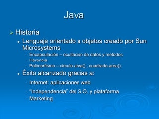 Java
 Historia
 Lenguaje orientado a objetos creado por Sun
Microsystems
• Encapsulación – ocultacion de datos y metodos
• Herencia
• Polimorfismo – circulo.area() , cuadrado.area()
 Éxito alcanzado gracias a:
• Internet: aplicaciones web
• “Independencia” del S.O. y plataforma
• Marketing
 