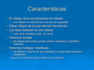 Características
 El código Java se estructura en clases
 Las clases se estructuran a su vez en paquetes
 Clase Object de la que derivan las demás
 Los tipos básicos no son clases
 void, char, boolean, byte, int, array
 Herencia simple:
 las clases derivadas pueden añadir variables y (re)definir
métodos
 Herencia múltiple: interfaces
 no definen ninguno de sus métodos y únicamente declaran
constantes
class Circulo extends Figura implements Superficie
 