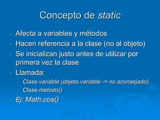 Concepto de static
- Afecta a variables y métodos
- Hacen referencia a la clase (no al objeto)
- Se inicializan justo antes de utilizar por
primera vez la clase
- Llamada:
- Clase.variable (objeto.variable -> no aconsejado).
- Clase.metodo()
- Ej: Math.cos()
 