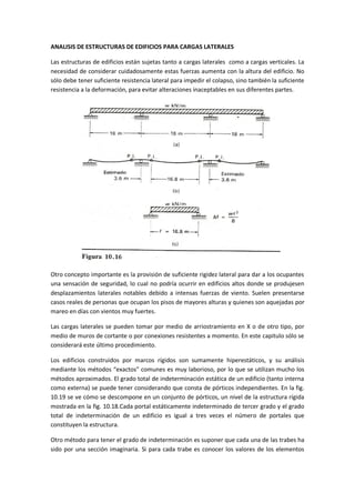 ANALISIS DE ESTRUCTURAS DE EDIFICIOS PARA CARGAS LATERALES 
Las estructuras de edificios están sujetas tanto a cargas laterales como a cargas verticales. La necesidad de considerar cuidadosamente estas fuerzas aumenta con la altura del edificio. No sólo debe tener suficiente resistencia lateral para impedir el colapso, sino también la suficiente resistencia a la deformación, para evitar alteraciones inaceptables en sus diferentes partes. 
Otro concepto importante es la provisión de suficiente rigidez lateral para dar a los ocupantes una sensación de seguridad, lo cual no podría ocurrir en edificios altos donde se produjesen desplazamientos laterales notables debido a intensas fuerzas de viento. Suelen presentarse casos reales de personas que ocupan los pisos de mayores alturas y quienes son aquejadas por mareo en días con vientos muy fuertes. 
Las cargas laterales se pueden tomar por medio de arriostramiento en X o de otro tipo, por medio de muros de cortante o por conexiones resistentes a momento. En este capitulo sólo se considerará este último procedimiento. 
Los edificios construidos por marcos rígidos son sumamente hiperestáticos, y su análisis mediante los métodos “exactos” comunes es muy laborioso, por lo que se utilizan mucho los métodos aproximados. El grado total de indeterminación estática de un edificio (tanto interna como externa) se puede tener considerando que consta de pórticos independientes. En la fig. 10.19 se ve cómo se descompone en un conjunto de pórticos, un nivel de la estructura rígida mostrada en la fig. 10.18.Cada portal estáticamente indeterminado de tercer grado y el grado total de indeterminación de un edificio es igual a tres veces el número de portales que constituyen la estructura. 
Otro método para tener el grado de indeterminación es suponer que cada una de las trabes ha sido por una sección imaginaria. Si para cada trabe es conocer los valores de los elementos  