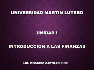 UNIVERSIDAD MARTIN LUTERO
UNIDAD I
INTRODUCCION A LAS FINANZAS
LIC. MEDARDO CASTILLO RUIZ
 