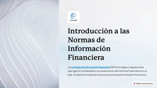 Introducción a las
Normas de
Información
Financiera
Las normas de información financiera (NIF) son reglas y regulaciones
que rigen la contabilidad y la presentación de informes financieros en un
país. Se aplican a todas las empresas que preparan estados financieros.
 