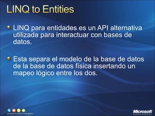 LINQ para entidades es un API alternativa utilizada para interactuar con bases de datos. Esta separa el modelo de la base de datos de la base de datos física insertando un mapeo lógico entre los dos. 