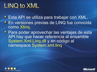 Esta API se utiliza para trabajar con XML.  En versiones previas de LINQ fue conocida como  Xlinq . Para poder aprovechar las ventajas de esta API hay que hacer referencia al ensamble  System.Xml.Linq.dll  y en código al namespace  System.xml.linq 