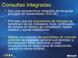 Consultas Integradas Son una característica integrada del lenguaje principal del desarrollador (C#,VB). Permiten que las  expresiones de consulta  se beneficien de los metadatos ricos, verificación de sintaxis en tiempo de compilación, tipado estatico y ayuda IntelliSense Definen un conjunto de  operadores de consulta estándar  de propósito general que permiten a los lenguajes filtrar, enumerar y crear proyecciones de varios tipos de colecciones usando la misma sintaxis. 