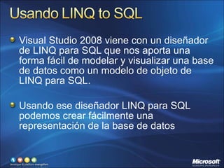 Visual Studio 2008 viene con un diseñador de LINQ para SQL que nos aporta una forma fácil de modelar y visualizar una base de datos como un modelo de objeto de LINQ para SQL. Usando ese diseñador LINQ para SQL podemos crear fácilmente una representación de la base de datos 