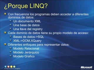 ¿Porque LINQ? Con frecuencia los programas deben acceder a diferentes dominios de datos: Un documento XML Una base de datos Una llave del registry Cada dominio de datos tiene su propio modelo de acceso: Bases de datos->SQL XML->DOM,XQuery Diferentes enfoques para representar datos: Modelo Relacional Modelo Jerárquico Modelo Grafico 