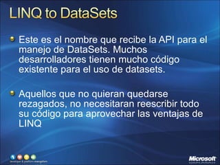 Este es el nombre que recibe la API para el manejo de DataSets. Muchos desarrolladores tienen mucho código existente para el uso de datasets. Aquellos que no quieran quedarse rezagados, no necesitaran reescribir todo su código para aprovechar las ventajas de LINQ 