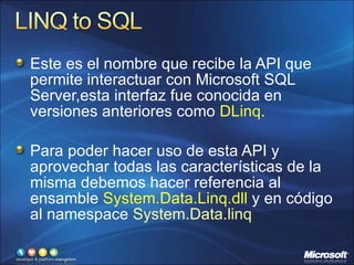 Este es el nombre que recibe la API que permite interactuar con Microsoft SQL Server,esta interfaz fue conocida en versiones anteriores como  DLinq . Para poder hacer uso de esta API y aprovechar todas las características de la misma debemos hacer referencia al ensamble  System.Data.Linq.dll  y en código al namespace  System.Data.linq 