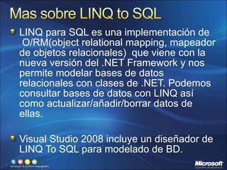 LINQ para SQL es una implementación de  O/RM(object relational mapping, mapeador de objetos relacionales)  que viene con la nueva versión del .NET Framework y nos permite modelar bases de datos relacionales con clases de .NET. Podemos consultar bases de datos con LINQ así como actualizar/añadir/borrar datos de ellas. Visual Studio 2008 incluye un diseñador de LINQ To SQL para modelado de BD. 