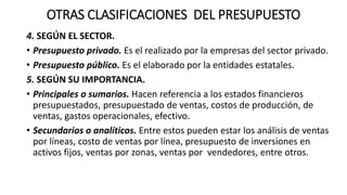 OTRAS CLASIFICACIONES DEL PRESUPUESTO
4. SEGÚN EL SECTOR.
• Presupuesto privado. Es el realizado por la empresas del sector privado.
• Presupuesto público. Es el elaborado por la entidades estatales.
5. SEGÚN SU IMPORTANCIA.
• Principales o sumarios. Hacen referencia a los estados financieros
presupuestados, presupuestado de ventas, costos de producción, de
ventas, gastos operacionales, efectivo.
• Secundarios o analíticos. Entre estos pueden estar los análisis de ventas
por líneas, costo de ventas por línea, presupuesto de inversiones en
activos fijos, ventas por zonas, ventas por vendedores, entre otros.
 