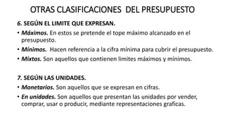OTRAS CLASIFICACIONES DEL PRESUPUESTO
6. SEGÚN EL LIMITE QUE EXPRESAN.
• Máximos. En estos se pretende el tope máximo alcanzado en el
presupuesto.
• Mínimos. Hacen referencia a la cifra mínima para cubrir el presupuesto.
• Mixtos. Son aquellos que contienen limites máximos y mínimos.
7. SEGÚN LAS UNIDADES.
• Monetarios. Son aquellos que se expresan en cifras.
• En unidades. Son aquellos que presentan las unidades por vender,
comprar, usar o producir, mediante representaciones graficas.
 