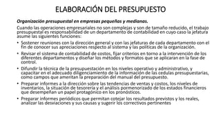 ELABORACIÓN DEL PRESUPUESTO
Organización presupuestal en empresas pequeñas y medianas.
Cuando las operaciones empresariales no son complejas y son de tamaño reducido, el trabajo
presupuestal es responsabilidad de un departamento de contabilidad en cuyo caso la jefatura
asume las siguientes funciones:
• Sostener reuniones con la dirección general y con las jefaturas de cada departamento con el
fin de conocer sus apreciaciones respecto al sistema y las políticas de la organización.
• Revisar el sistema de contabilidad de costos, fijar criterios en torno a la intervención de los
diferentes departamentos y diseñar los métodos y formatos que se aplicaran en la fase de
control.
• Difundir la técnica de la presupuestación en los niveles operativo y administrativo, y
capacitar en el adecuado diligenciamiento de la información de las cedulas presupuestarias,
como campos que ameritan la preparación del manual del presupuesto.
• Preparar informes a la dirección sobre las tendencias de ventas y costos, los niveles de
inventarios, la situación de tesorería y el análisis pormenorizado de los estados financieros
que desempeñan un papel protagónico en los pronósticos.
• Preparar informes periódicos que permitan cotejar los resultados previstos y los reales,
analizar las desviaciones y sus causas y sugerir los correctivos pertinentes
 