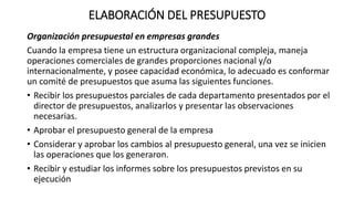 ELABORACIÓN DEL PRESUPUESTO
Organización presupuestal en empresas grandes
Cuando la empresa tiene un estructura organizacional compleja, maneja
operaciones comerciales de grandes proporciones nacional y/o
internacionalmente, y posee capacidad económica, lo adecuado es conformar
un comité de presupuestos que asuma las siguientes funciones.
• Recibir los presupuestos parciales de cada departamento presentados por el
director de presupuestos, analizarlos y presentar las observaciones
necesarias.
• Aprobar el presupuesto general de la empresa
• Considerar y aprobar los cambios al presupuesto general, una vez se inicien
las operaciones que los generaron.
• Recibir y estudiar los informes sobre los presupuestos previstos en su
ejecución
 