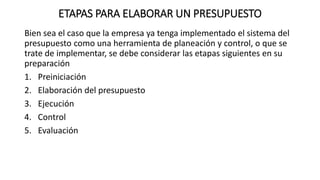 ETAPAS PARA ELABORAR UN PRESUPUESTO
Bien sea el caso que la empresa ya tenga implementado el sistema del
presupuesto como una herramienta de planeación y control, o que se
trate de implementar, se debe considerar las etapas siguientes en su
preparación
1. Preiniciación
2. Elaboración del presupuesto
3. Ejecución
4. Control
5. Evaluación
 