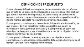 DEFINICIÓN DE PRESUPUESTO
Existen diversas definiciones de presupuestos que coinciden en afirmar
que se trata de un proceso de anticipación a la ocurrencia de los hechos y
que además requiere de un proceso de planeación y de utilización de
técnicas, métodos y procedimientos que permiten la proyección de cifras
de una manera confiable y procurando acercarse a la realidad.
El presupuesto constituye una herramienta útil para la administración, ya
que a través de él se establecen metas alcanzables que ponen de
manifiesto el liderazgo de los directivos y el compromiso de todos los
miembros de la organización, todo ello en procura de un objetivo común:
incrementar le valor de la empresa.
El presupuesto debe ser ordenado, atender a los objetivos y metas
empresariales; tener personas responsables del proceso; delimitarse en el
tiempo; ser alcanzable, medible y comparable.
 