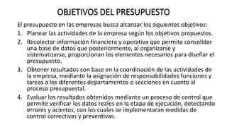 OBJETIVOS DEL PRESUPUESTO
El presupuesto en las empresas busca alcanzar los siguientes objetivos:
1. Planear las actividades de la empresa según los objetivos propuestos.
2. Recolectar información financiera y operativa que permita consolidar
una base de datos que posteriormente, al organizarse y
sistematizarse, proporcionan los elementos necesarios para diseñar el
presupuesto.
3. Obtener resultados con base en la coordinación de las actividades de
la empresa, mediante la asignación de responsabilidades funciones y
tareas a los diferentes departamentos o secciones en cuanto al
proceso presupuestal.
4. Evaluar los resultados obtenidos mediante un proceso de control que
permite verificar los datos reales en la etapa de ejecución, detectando
errores y aciertos, con los cuales se implementaran medidas de
control correctivas y preventivas.
 