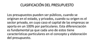 CLASIFICACIÓN DEL PRESUPUESTO
Los presupuestos pueden ser públicos, cuando se
originan en el estado, y privados, cuando su origen es el
sector privado, en cuyo caso el capital de las empresas se
aporta en un 100% por particulares. Esta diferenciación
es fundamental ya que cada uno de estos tiene
características particulares en el concepto y elaboración
del presupuesto.
 