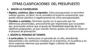 OTRAS CLASIFICACIONES DEL PRESUPUESTO
1. SEGÚN LA FLEXIBILIDAD.
• Rígidos, estáticos, fijos o asignados. Estos presupuestos no permiten
realizar ajustes, es decir, no se considera el entorno empresarial, que
puede afectar positiva o negativamente las cifras presupuestadas.
• Flexibles o variables. Permiten ajustes en la ejecución por las
diferencias presentadas, precisamente por imprevistos que se puedan
dar; precisando aclarar que el grado de flexibilidad depende de los
objetivos propuestos, ya que cuando menos ajustes se realicen mejor es
el proceso de planeación.
2. SEGÚN EL PERIODO DE TIEMPO.
• A corto plazo. Se realiza para un periodo de un año, atendiendo
básicamente a los continuos cambios en la economía, en la política y en
otros aspectos externos que puedan llegar a afectar los datos
presupuestado.
 