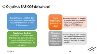 4/25/2025 13
Seguimiento: La salida del
sistema debe moverse rápida
y suavemente hacia el valor
final deseado.
Regulación: Se debe
mantener la salida aún en
presencia de perturbaciones,
esto cuando la referencia
(valor deseado) está fijada en
un valor.
Objetivos BÁSICOS del control
• Cuando un sistema es obligado
a cambiar desde una condición
inicial hasta otra, sufre una
etapa transitoria que se ve
reflejada en sus variables.
Etapa
transitoria
(respuesta
libre)
• Tiempo después si las variables
del sistema logran estabilizarse
en otra condición, se dice que
están en una etapa de estado
estable.
Etapa en
estado
estable
(respuesta
forzada)
 