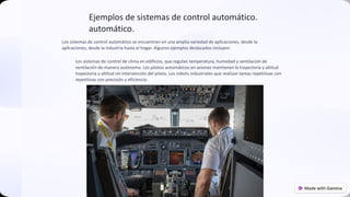 Ejemplos de sistemas de control automático.
automático.
Los sistemas de control automático se encuentran en una amplia variedad de aplicaciones, desde la
aplicaciones, desde la industria hasta el hogar. Algunos ejemplos destacados incluyen:
Los sistemas de control de clima en edificios, que regulan temperatura, humedad y ventilación de
ventilación de manera autónoma. Los pilotos automáticos en aviones mantienen la trayectoria y altitud
trayectoria y altitud sin intervención del piloto. Los robots industriales que realizan tareas repetitivas con
repetitivas con precisión y eficiencia.
preencoded.png
 