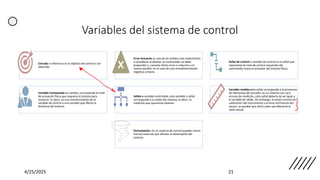 Variables del sistema de control
4/25/2025 21
Entrada o referencia es el objetivo de control a ser
obtenido
Error Actuante es una de las señales más importantes
a considerar al diseñar un controlador se debe
propender a cancelar dicho error o reducirlo a lo
menos posible, en el caso de una retroalimentación
negativa unitaria.
Señal de control o variable de control es la señal que
representa el nivel de control requerido del
controlador hacia el actuador del sistema físico.
Variable manipulada en cambio, corresponde al nivel
de actuación física que requiere el sistema para
moverse. Es decir, es una transformación de la
variable de control a una variable que afecta la
dinámica del sistema.
Salida o variable controlada, esta variable o señal
corresponde a la salida del sistema, es decir, la
medición que queremos obtener
Variable medida esta señal corresponde a la presencia
de elementos de sensado, en un sistema con cero
errores de medición, esta señal debería de ser igual a
la variable de salida. Sin embargo, al existir errores de
calibración del instrumento y errores intrínsecos del
sensor, es posible que dicho valor sea diferente al
valor actual.
Perturbación: En un sistema de control pueden existir
fuerzas externas que afecten el desempeño del
sistema.
 
