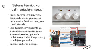 Sistema térmico con
realimentación manual
• En los hogares comúnmente se
dispone de hornos para cocina,
estos pueden funcionar con gas o
con electricidad.
• Para hornear correctamente los
alimentos estos disponen de un
sistema de control, que suele
incluir un control de temperatura y
un reloj temporizador .
• Suponer un horno eléctrico
 