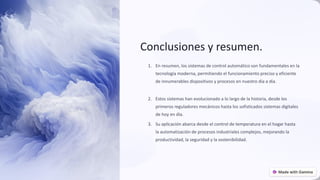 Conclusiones y resumen.
1. En resumen, los sistemas de control automático son fundamentales en la
tecnología moderna, permitiendo el funcionamiento preciso y eficiente
de innumerables dispositivos y procesos en nuestro día a día.
2. Estos sistemas han evolucionado a lo largo de la historia, desde los
primeros reguladores mecánicos hasta los sofisticados sistemas digitales
de hoy en día.
3. Su aplicación abarca desde el control de temperatura en el hogar hasta
la automatización de procesos industriales complejos, mejorando la
productividad, la seguridad y la sostenibilidad.
preencoded.png
 