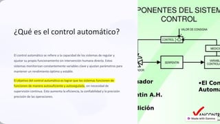 ¿Qué es el control automático?
El control automático se refiere a la capacidad de los sistemas de regular y
ajustar su propio funcionamiento sin intervención humana directa. Estos
sistemas monitorizan constantemente variables clave y ajustan parámetros para
mantener un rendimiento óptimo y estable.
El objetivo del control automático es lograr que los sistemas funcionen de
funcionen de manera autosuficiente y autosegulada, sin necesidad de
supervisión continua. Esto aumenta la eficiencia, la confiabilidad y la precisión
precisión de las operaciones.
preencoded.png
 