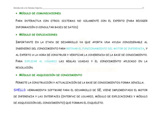 Introducción a los Sistemas Expertos 11
• MÓDULO DE COMUNICACIONES
PARA INTERACTUA CON OTROS SISTEMAS NO SOLAMENTE CON EL EXPERTO (PARA RECOGER
INFORMACIÓN O CONSULTAR BASES DE DATOS)
• MÓDULO DE EXPLICACIONES
IMPORTANTE EN LA ETAPA DE DESARROLLO YA QUE APORTA UNA AYUDA CONSIDERABLE AL
INGENIERO DEL CONOCIMIENTO PARA REFINAR EL FUNCIONAMIENTO DEL MOTOR DE INFERENCIA, Y
AL EXPERTO A LA HORA DE CONSTRUIR Y VERIFICAR LA COHERENCIA DE LA BASE DE CONOCIMIENTO.
PARA EXPLICAR AL USUARIO LAS REGLAS USADAS Y EL CONOCIMIENTO APLICADO EN LA
RESOLUCIÓN.
• MÓDULO DE ADQUISICIÓN DE CONOCIMIENTO
PERMITE LA CONSTRUCCIÓN Y ACTUALIZACIÓN DE LA BASE DE CONOCIMIENTOS FORMA SENCILLA.
SHELLS: HERRAMIENTA SOFTWARE PARA EL DESARROLLO DE SE, VIENE IMPLEMENTADO EL MOTOR
DE INFERENCIA Y LAS INTERFACES (INTERFAZ DE USUARIO, MÓDULO DE EXPLICACIONES Y MÓDULO
DE ADQUISICIÓN DEL CONOCIMIENTO) QUE FORMAN EL ESQUELETO.
 