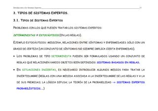 Introducción a los Sistemas Expertos 13
3. TIPOS DE SISTEMAS EXPERTOS.
3.1. TIPOS DE SISTEMAS EXPERTOS
PROBLEMAS CON LOS QUE PUEDEN TRATAR LOS SISTEMAS EXPERTOS:
DETERMINISTAS Y ESTOCÁSTICOS (EN LAS REGLAS).
EJEMPLO ESTOCÁSTICOS: MEDICINA, RELACIONES ENTRE SÍNTOMAS Y ENFERMEDADES SÓLO CON UN
GRADO DE CERTEZA (UN CONJUNTO DE SÍNTOMAS NO SIEMPRE IMPLICA CIERTA ENFERMEDAD).
• LOS PROBLEMAS DE TIPO DETERMINISTA PUEDEN SER FORMULADOS USANDO UN CONJUNTO DE
REGLAS QUE RELACIONEN VARIOS OBJETOS BIEN DEFINIDOS: SISTEMAS BASADOS EN REGLAS.
• EN SITUACIONES INCIERTAS, ES NECESARIO INTRODUCIR ALGUNOS MEDIOS PARA TRATAR LA
INCERTIDUMBRE (REGLAS CON UNA MEDIDA ASOCIADA A LA INCERTIDUMBRE DE LAS REGLAS Y A LA
DE SUS PREMISAS; LA LÓGICA DIFUSA; LA TEORÍA DE LA PROBABILIDAD →→→→ SISTEMAS EXPERTOS
PROBABILÍSTICOS;...)
 