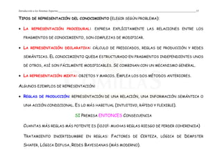Introducción a los Sistemas Expertos 15
TIPOS DE REPRESENTACIÓN DEL CONOCIMIENTO (ELEGIR SEGÚN PROBLEMA):
• LA REPRESENTACIÓN PROCEDURAL: EXPRESA EXPLÍCITAMENTE LAS RELACIONES ENTRE LOS
FRAGMENTOS DE CONOCIMIENTO, SON COMPLEJAS DE MODIFICAR.
• LA REPRESENTACIÓN DECLARATIVA: CÁLCULO DE PREDICADOS, REGLAS DE PRODUCCIÓN Y REDES
SEMÁNTICAS. EL CONOCIMIENTO QUEDA ESTRUCTURADO EN FRAGMENTOS INDEPENDIENTES UNOS
DE OTROS, ASÍ SON FÁCILMENTE MODIFICABLES. SE COMBINAN CON UN MECANISMO GENERAL.
• LA REPRESENTACIÓN MIXTA: OBJETOS Y MARCOS. EMPLEA LOS DOS MÉTODOS ANTERIORES.
ALGUNOS EJEMPLOS DE REPRESENTACIÓN:
• REGLAS DE PRODUCCIÓN: REPRESENTACIÓN DE UNA RELACIÓN, UNA INFORMACIÓN SEMÁNTICA O
UNA ACCIÓN CONDICIONAL. ES LO MÁS HABITUAL (INTUITIVO, RÁPIDO Y FLEXIBLE).
SI PREMISA ENTONCES CONSECUENCIA
CUANTAS MÁS REGLAS MÁS POTENTE ES (¡OJO!: MUCHAS REGLAS RIESGO DE PERDER COHERENCIA)
TRATAMIENTO INCERTIDUMBRE EN REGLAS: FACTORES DE CERTEZA, LÓGICA DE DEMPSTER
SHAFER, LÓGICA DIFUSA, REDES BAYESIANAS (MÁS MODERNO).
 