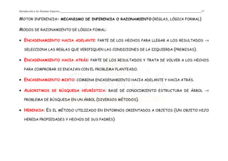 Introducción a los Sistemas Expertos 17
MOTOR INFERENCIA: MECANISMO DE INFERENCIA O RAZONAMIENTO (REGLAS, LÓGICA FORMAL)
MODOS DE RAZONAMIENTO DE LÓGICA FOMAL:
• ENCADENAMIENTO HACIA ADELANTE: PARTE DE LOS HECHOS PARA LLEGAR A LOS RESULTADOS →
SELECCIONA LAS REGLAS QUE VERIFIQUEN LAS CONDICIONES DE LA IZQUIERDA (PREMISAS).
• ENCADENAMIENTO HACIA ATRÁS: PARTE DE LOS RESULTADOS Y TRATA DE VOLVER A LOS HECHOS
PARA COMPROBAR SI ENCAJAN CON EL PROBLEMA PLANTEADO.
• ENCADENAMIENTO MIXTO: COMBINA ENCADENAMIENTO HACIA ADELANTE Y HACIA ATRÁS.
• ALGORITMOS DE BÚSQUEDA HEURÍSTICA: BASE DE CONOCIMIENTO ESTRUCTURA DE ÁRBOL →
PROBLEMA DE BÚSQUEDA EN UN ÁRBOL (DIVERSOS MÉTODOS).
• HERENCIA: ES EL MÉTODO UTILIZADO EN ENTORNOS ORIENTADOS A OBJETOS (UN OBJETO HIJO
HEREDA PROPIEDADES Y HECHOS DE SUS PADRES)
 