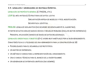 Introducción a los Sistemas Expertos 18
3.4. LENGUAJES Y GENERADORES DE SISTEMAS EXPERTOS.
LENGUAJES DE PROPÓSITO GENERAL (C, PASCAL, ETC.).
LISP (EL MÁS ANTIGUO): ESTRUCTURAS DE DATOS: LISTAS
IMPLANTACIÓN RÁPIDA DE MODELOS Y FÁCIL MODIFICACIÓN.
DESVENTAJA: LENTITUD.
PROLOG: LENGUAJE DECLARATIVO (NO DESCRIBE SECUENCIALMENTE EL ALGORITMO).
A PARTIR DE DATOS DEDUCE NUEVOS HECHOS Y RESUELVE PROBLEMA (INCLUYE MOTOR INFERENCIA)
PRINCIPAL APLICACIÓN: MANEJO DE BASES DE DATOS RELACIONALES.
LENGUAJES ORIENTADOS A OBJETOS (C++): AHORA MUY HABITUALES POR SU BUEN RENDIMIENTO.
CARACTERÍSTICAS O UTILIDADES DE UNA HERRAMIENTA PARA LA CONSTRUCCIÓN DE SE:
• POSIBILIDADES PARA EL DESARROLLO DE PROTOTIPOS.
• UN MOTOR DE INFERENCIA.
• UN MÉTODO O VARIOS PARA LA REPRESENTACIÓN DEL CONOCIMIENTO.
• UNA O VARIAS TÉCNICAS PARA EL MANEJO DE LA INCERTIDUMBRE.
• UN GENERADOR DE INTERFACES GRÁFICOS (NO SIEMPRE).
 
