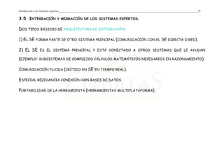 Introducción a los Sistemas Expertos 19
3.5. INTEGRACIÓN Y MIGRACIÓN DE LOS SISTEMAS EXPERTOS.
DOS TIPOS BÁSICOS DE ARQUITECTURA DE INTEGRACIÓN:
1) EL SE FORMA PARTE DE OTRO SISTEMA PRINCIPAL (COMUNICACIÓN CON EL SE DIRECTA O RED).
2) EL SE ES EL SISTEMA PRINCIPAL Y ESTÁ CONECTADO A OTROS SISTEMAS QUE LE AYUDAN
(EJEMPLO: SUBSISTEMAS DE COMPLEJOS CÁLCULOS MATEMÁTICOS NECESARIOS EN RAZONAMIENTO)
COMUNICACIÓN FLUIDA (CRÍTICO EN SE EN TIEMPO REAL).
ESPECIAL RELEVANCIA CONEXIÓN CON BASES DE DATOS
PORTABILIDAD DE LA HERRAMIENTA (HERRAMIENTAS MULTIPLATAFORMA).
 