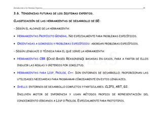 Introducción a los Sistemas Expertos 20
3.6. TENDENCIAS FUTURAS DE LOS SISTEMAS EXPERTOS.
CLASIFICACIÓN DE LAS HERRAMIENTAS DE DESARROLLO DE SE:
- SEGÚN EL ALCANCE DE LA HERRAMIENTA:
• HERRAMIENTAS PROPÓSITO GENERAL. NO ESPECIALMENTE PARA PROBLEMAS ESPECÍFICOS.
• ORIENTADAS A DOMINIOS Y PROBLEMAS ESPECÍFICOS: ABORDAN PROBLEMAS ESPECÍFICOS.
- SEGÚN LENGUAJE O TÉCNICA PARA EL QUE SIRVE LA HERRAMIENTA:
• HERRAMIENTAS CBR (CASE-BASED REASONING): BASADAS EN CASOS, PARA A PARTIR DE ELLOS
INDUCIR LAS REGLAS Y CRITERIOS POR SIMILITUD.
• HERRAMIENTAS PARA LISP, PROLOG, C++: SON ENTORNOS DE DESARROLLO; PROPORCIONAN LAS
UTILIDADES NECESARIAS PARA PROGRAMAR CÓMODAMENTE EN ESTOS LENGUAJES.
• SHELLS: ENTORNOS DE DESARROLLO COMPLETOS Y PARTICULARES. CLIPS, ART, G2.
INCLUYEN MOTOR DE INFERENCIA Y USAN MÉTODOS PROPIOS DE REPRESENTACIÓN DEL
CONOCIMIENTO CERCANOS A LISP O PROLOG. ESPECIALMENTE PARA PROTOTIPOS.
 