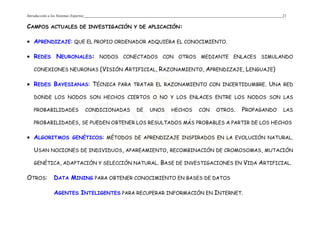 Introducción a los Sistemas Expertos 21
CAMPOS ACTUALES DE INVESTIGACIÓN Y DE APLICACIÓN:
• APRENDIZAJE: QUE EL PROPIO ORDENADOR ADQUIERA EL CONOCIMIENTO.
• REDES NEURONALES: NODOS CONECTADOS CON OTROS MEDIANTE ENLACES SIMULANDO
CONEXIONES NEURONAS (VISIÓN ARTIFICIAL, RAZONAMIENTO, APRENDIZAJE, LENGUAJE)
• REDES BAYESIANAS: TÉCNICA PARA TRATAR EL RAZONAMIENTO CON INCERTIDUMBRE. UNA RED
DONDE LOS NODOS SON HECHOS CIERTOS O NO Y LOS ENLACES ENTRE LOS NODOS SON LAS
PROBABILIDADES CONDICIONADAS DE UNOS HECHOS CON OTROS. PROPAGANDO LAS
PROBABILIDADES, SE PUEDEN OBTENER LOS RESULTADOS MÁS PROBABLES A PARTIR DE LOS HECHOS
• ALGORITMOS GENÉTICOS: MÉTODOS DE APRENDIZAJE INSPIRADOS EN LA EVOLUCIÓN NATURAL.
USAN NOCIONES DE INDIVIDUOS, APAREAMIENTO, RECOMBINACIÓN DE CROMOSOMAS, MUTACIÓN
GENÉTICA, ADAPTACIÓN Y SELECCIÓN NATURAL. BASE DE INVESTIGACIONES EN VIDA ARTIFICIAL.
OTROS: DATA MINING PARA OBTENER CONOCIMIENTO EN BASES DE DATOS
AGENTES INTELIGENTES PARA RECUPERAR INFORMACIÓN EN INTERNET.
 