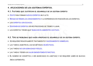 Introducción a los Sistemas Expertos 22
4. APLICACIONES DE LOS SISTEMAS EXPERTOS.
4.1. FACTORES QUE JUSTIFICAN EL DESARROLLO DE UN SISTEMA EXPERTO:
• COSTE PARA FORMAR NUEVOS EXPERTOS MUY ALTO.
• RIESGO DE PERDER LOS CONOCIMIENTOS Y LA EXPERIENCIA EN POSESIÓN DE LOS EXPERTOS.
• LOS EXPERTOS SON ESCASOS.
• DISPONER DE EXPERTOS SIN RESTRICCIONES DE TIEMPO Y LUGAR.
• LOS EXPERTOS TIENEN QUE TRABAJAR EN AMBIENTES HOSTILES.
4.2. TIPO DE PROBLEMAS QUE HACEN APROPIADO EL DESARROLLO DE UN SISTEMA EXPERTO.
• SE REQUIERE PRINCIPALMENTE TRATAMIENTO Y RAZONAMIENTO SIMBÓLICO.
• LAS TAREAS ADMITEN EL USO DE MÉTODOS HEURÍSTICOS.
• LAS TAREAS NO SON DEMASIADO FÁCILES.
• LAS TAREAS TIENEN UN VALOR EMINENTEMENTE PRÁCTICO.
• EL NÚMERO DE CONCEPTOS A SER MANEJADOS ES LIMITADO Y NO REQUIERE SABER DE MUCHAS
ÁREAS DIFERENTES.
 
