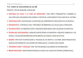 Introducción a los Sistemas Expertos 23
4.3. CAMPO DE APLICACIONES DE LOS SE.
SEGÚN EL TIPO DE PROBLEMA A RESOLVER:
• SISTEMAS DE AYUDA A LA TOMA DE DECISIONES: PARA CIERTA PROBLEMÁTICA SUGIEREN LA
SOLUCIÓN QUE CONSIDERAN MÁS IDÓNEA A PARTIR DEL CONOCIMIENTO INCLUIDO EN EL SISTEMA
• CONFIGURACIÓN: SELECCIONAR Y PLANIFICAR LOS COMPONENTES NECESARIOS EN UN PROCESO.
• DIAGNÓSTICO: A PARTIR DE UNOS "SÍNTOMAS" DETERMINAN LAS CAUSAS QUE LO PRODUCEN.
• PLANIFICACIÓN: ESTABLECEN ETAPAS Y RECURSOS NECESARIOS PARA ALCANZAR UN OBJETIVO.
• INTERFACES INTELIGENTES: HACEN DE PUENTE ENTRE LAS PERSONAS Y EQUIPOS COMPLEJOS Y DE
DIFÍCIL UTILIZACIÓN (INTERFACES INTELIGENTES DE ACCESO A BASE DE DATOS)
• DISEÑO: EFECTÚAN PLANIFICACIÓN O TRAZADO DE UN OBJETO O SISTEMA SEGÚN REQUISITOS.
SUELEN DAR DIFERENTES SOLUCIONES DE FORMA QUE EL USUARIO PUEDA ELEGIR.
• INTERPRETACIÓN Y ANÁLISIS: PARA TRATAR GRANDES VOLÚMENES DE INFORMACIÓN.
• MONITORIZACIÓN: MONITORIZAR PROCESOS DANDO UNA SALIDA DE CONTROL (TIEMPO REAL).
 