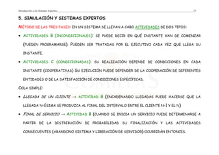Introducción a los Sistemas Expertos 25
5. SIMULACIÓN Y SISTEMAS EXPERTOS
MÉTODO DE LAS TRES FASES: EN UN SISTEMA SE LLEVAN A CABO ACTIVIDADES DE DOS TIPOS:
• ACTIVIDADES B (INCONDICIONALES): SE PUEDE DECIR EN QUÉ INSTANTE HAN DE COMENZAR
(PUEDEN PROGRAMARSE). PUEDEN SER TRATADAS POR EL EJECUTIVO CADA VEZ QUE LLEGA SU
INSTANTE.
• ACTIVIDADES C (CONDICIONADAS): SU REALIZACIÓN DEPENDE DE CONDICIONES EN CADA
INSTANTE (COOPERATIVAS) SU EJECUCIÓN PUEDE DEPENDER DE LA COOPERACIÓN DE DIFERENTES
ENTIDADES O DE LA SATISFACCIÓN DE CONDICIONES ESPECÍFICAS.
COLA SIMPLE:
• LLEGADA DE UN CLIENTE → ACTIVIDAD B (ENCADENANDO LLEGADAS PUEDE HACERSE QUE LA
LLEGADA N-ÉSIMA SE PRODUZCA AL FINAL DEL INTERVALO ENTRE EL CLIENTE N-1 Y EL N)
• FINAL DE SERVICIO → ACTIVIDAD B (CUANDO SE INICIA UN SERVICIO PUEDE DETERMINARSE A
PARTIR DE LA DISTRIBUCIÓN DE PROBABILIDAD SU FINALIZACIÓN Y LAS ACTIVIDADES
CONSECUENTES (ABANDONO SISTEMA Y LIBERACIÓN DE SERVIDOR) OCURRIRÁN ENTONCES.
 