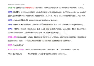 Introducción a los Sistemas Expertos 4
1965-75: DENDRAL: PRIMER SE → ESTUDIA COMPUESTO QUÍM. DESCUBRIR ESTRUCTURA GLOBAL.
1972: MYCIN: SISTEMA EXPERTO DIAGNÓSTICO DE ENFERMEDADES INFECCIOSAS EN LA SANGRE.
DESPUÉS MYCIN PRESCRIBÍA UNA MEDICACIÓN ADAPTADA A LAS CARACTERÍSTICAS DE LA PERSONA.
1972: LENGUAJE PROLOG BASADO EN LAS TEORÍAS DE MINSKY.
1973: TIERESIAS: SISTEMA EXPERTO INTÉRPRETE ENTRE MYCIN Y ESPECIALISTAS (APRENDER).
1979: XCON: PRIMER PROGRAMA QUE SALE DEL LABORATORIO. USUARIO: DEC. COMETIDO:
CONFIGURAR TODOS LOS ORDENADORES QUE SALIESEN DE LA DEC.
1980 A 85: REVOLUCIÓN DE LOS SISTEMAS EXPERTOS: DIVERSOS SISTEMAS EXPERTOS Y EMPRESAS
DEDICADAS A ELLOS → “HERRAMIENTAS DE DESARROLLO DE SISTEMAS EXPERTOS”.
1987: FIN DEL LISP
A PARTIR DE LOS 90: AMPLIO DESARROLLO EN EL CAMPO DE LA IA Y LOS SISTEMAS EXPERTOS.
AÑOS 60: REGLAS A PARTIR DE LOS 70: INCERTIDUMBRE, DIFUSOS,...
 