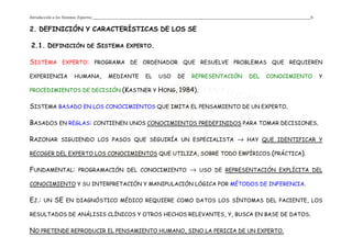 Introducción a los Sistemas Expertos 6
2. DEFINICIÓN Y CARACTERÍSTICAS DE LOS SE
2.1. DEFINICIÓN DE SISTEMA EXPERTO.
SISTEMA EXPERTO: PROGRAMA DE ORDENADOR QUE RESUELVE PROBLEMAS QUE REQUIEREN
EXPERIENCIA HUMANA, MEDIANTE EL USO DE REPRESENTACIÓN DEL CONOCIMIENTO Y
PROCEDIMIENTOS DE DECISIÓN (KASTNER Y HONG, 1984).
SISTEMA BASADO EN LOS CONOCIMIENTOS QUE IMITA EL PENSAMIENTO DE UN EXPERTO.
BASADOS EN REGLAS: CONTIENEN UNOS CONOCIMIENTOS PREDEFINIDOS PARA TOMAR DECISIONES.
RAZONAR SIGUIENDO LOS PASOS QUE SEGUIRÍA UN ESPECIALISTA → HAY QUE IDENTIFICAR Y
RECOGER DEL EXPERTO LOS CONOCIMIENTOS QUE UTILIZA, SOBRE TODO EMPÍRICOS (PRÁCTICA).
FUNDAMENTAL: PROGRAMACIÓN DEL CONOCIMIENTO → USO DE REPRESENTACIÓN EXPLÍCITA DEL
CONOCIMIENTO Y SU INTERPRETACIÓN Y MANIPULACIÓN LÓGICA POR MÉTODOS DE INFERENCIA.
EJ.: UN SE EN DIAGNÓSTICO MÉDICO REQUIERE COMO DATOS LOS SÍNTOMAS DEL PACIENTE, LOS
RESULTADOS DE ANÁLISIS CLÍNICOS Y OTROS HECHOS RELEVANTES, Y, BUSCA EN BASE DE DATOS.
NO PRETENDE REPRODUCIR EL PENSAMIENTO HUMANO, SINO LA PERICIA DE UN EXPERTO.
 