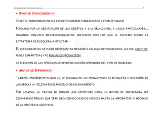 Introducción a los Sistemas Expertos 9
• BASE DE CONOCIMIENTO:
POSEE EL CONOCIMIENTO DEL EXPERTO HUMANO FORMALIZADO Y ESTRUCTURADO
FORMADO POR LA DESCRIPCIÓN DE LOS OBJETOS Y SUS RELACIONES, Y CASOS PARTICULARES,...
ALGUNOS INCLUYEN METACONOCIMIENTO: CRITERIOS CON LOS QUE EL SISTEMA DECIDE LA
ESTRATEGIA DE BÚSQUEDA A UTILIZAR.
EL CONOCIMIENTO SE PUEDE REPRESENTAR MEDIANTE CÁLCULO DE PREDICADOS, LISTAS, OBJETOS,
REDES SEMÁNTICAS Y/O REGLAS DE PRODUCCIÓN.
LA ELECCIÓN DE LAS TÉCNICAS DE REPRESENTACIÓN DEPENDERÁ DEL TIPO DE PROBLEMA.
• MOTOR DE INFERENCIA
TAMBIÉN INTÉRPRETE DE REGLAS, SE ENCARGA DE LAS OPERACIONES DE BÚSQUEDA Y SELECCIÓN DE
LAS REGLAS A UTILIZAR EN EL PROCESO DE RAZONAMIENTO.
POR EJEMPLO, AL TRATAR DE PROBAR UNA HIPÓTESIS DADA, EL MOTOR DE INFERENCIA IRÁ
DISPARANDO REGLAS QUE IRÁN DEDUCIENDO NUEVOS HECHOS HASTA LA APROBACIÓN O RECHAZO
DE LA HIPÓTESIS OBJETIVO.
 