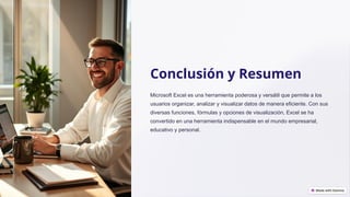 Conclusión y Resumen
Microsoft Excel es una herramienta poderosa y versátil que permite a los
usuarios organizar, analizar y visualizar datos de manera eficiente. Con sus
diversas funciones, fórmulas y opciones de visualización, Excel se ha
convertido en una herramienta indispensable en el mundo empresarial,
educativo y personal.
 