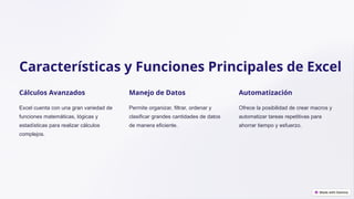 Características y Funciones Principales de Excel
Cálculos Avanzados
Excel cuenta con una gran variedad de
funciones matemáticas, lógicas y
estadísticas para realizar cálculos
complejos.
Manejo de Datos
Permite organizar, filtrar, ordenar y
clasificar grandes cantidades de datos
de manera eficiente.
Automatización
Ofrece la posibilidad de crear macros y
automatizar tareas repetitivas para
ahorrar tiempo y esfuerzo.
 