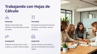 Trabajando con Hojas de
Cálculo
Insertar
Agregar nuevas hojas, filas,
columnas y otros elementos a la hoja
de cálculo.
Formato
Personalizar la apariencia de la hoja
de cálculo, como estilos, colores y
alineación.
Compartir
Colaborar en tiempo real con otros
usuarios y compartir hojas de cálculo.
Imprimir
Generar informes y documentos a
partir de la información de la hoja de
cálculo.
 
