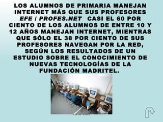 LOS ALUMNOS DE PRIMARIA MANEJAN INTERNET MÁS QUE SUS PROFESORES EFE / PROFES.NET   CASI EL 60 POR CIENTO DE LOS ALUMNOS DE ENTRE 10 Y 12 AÑOS MANEJAN INTERNET, MIENTRAS QUE SÓLO EL 38 POR CIENTO DE SUS PROFESORES NAVEGAN POR LA RED, SEGÚN LOS RESULTADOS DE UN ESTUDIO SOBRE EL CONOCIMIENTO DE NUEVAS TECNOLOGÍAS DE LA FUNDACIÓN MADRITEL.   